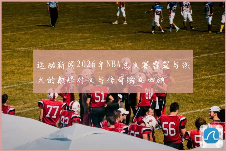 运动新闻2026年NBA总决赛雷霆与热火的巅峰对决与传奇瞬间回顾