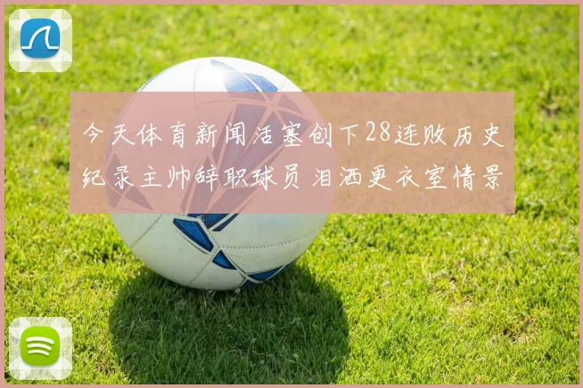 今天体育新闻活塞创下28连败历史纪录主帅辞职球员泪洒更衣室情景令人心痛