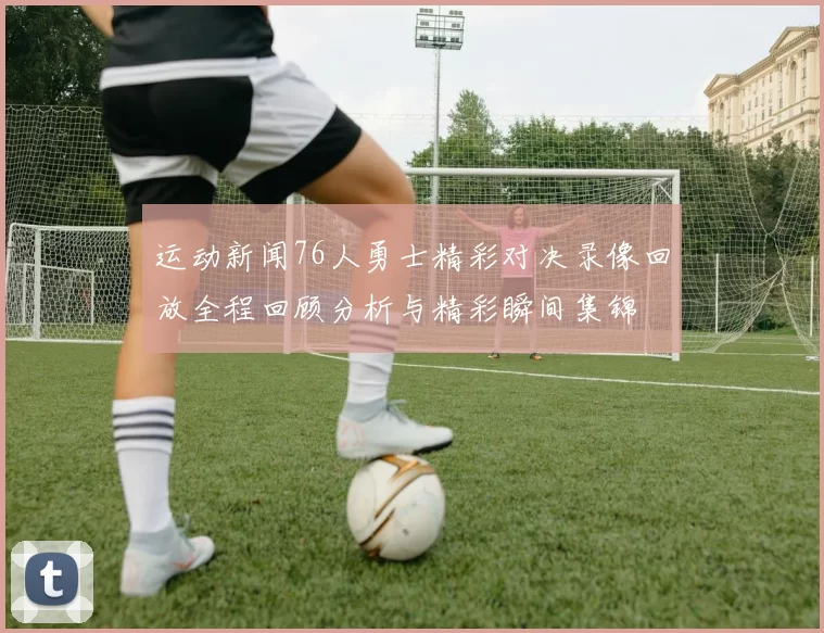 运动新闻76人勇士精彩对决录像回放全程回顾分析与精彩瞬间集锦