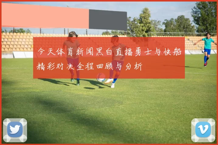 今天体育新闻黑白直播勇士与快船精彩对决全程回顾与分析