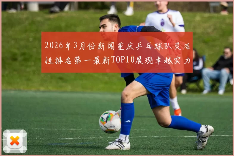 2026年3月份新闻重庆乒乓球队灵活性排名第一最新TOP10展现卓越实力与潜力