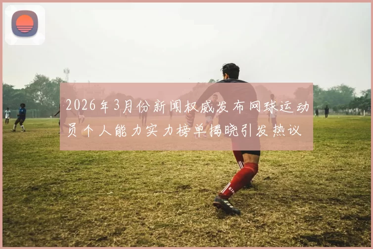 2026年3月份新闻权威发布网球运动员个人能力实力榜单揭晓引发热议