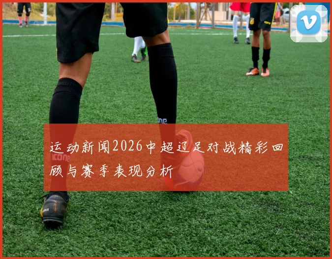 运动新闻2026中超辽足对战精彩回顾与赛季表现分析